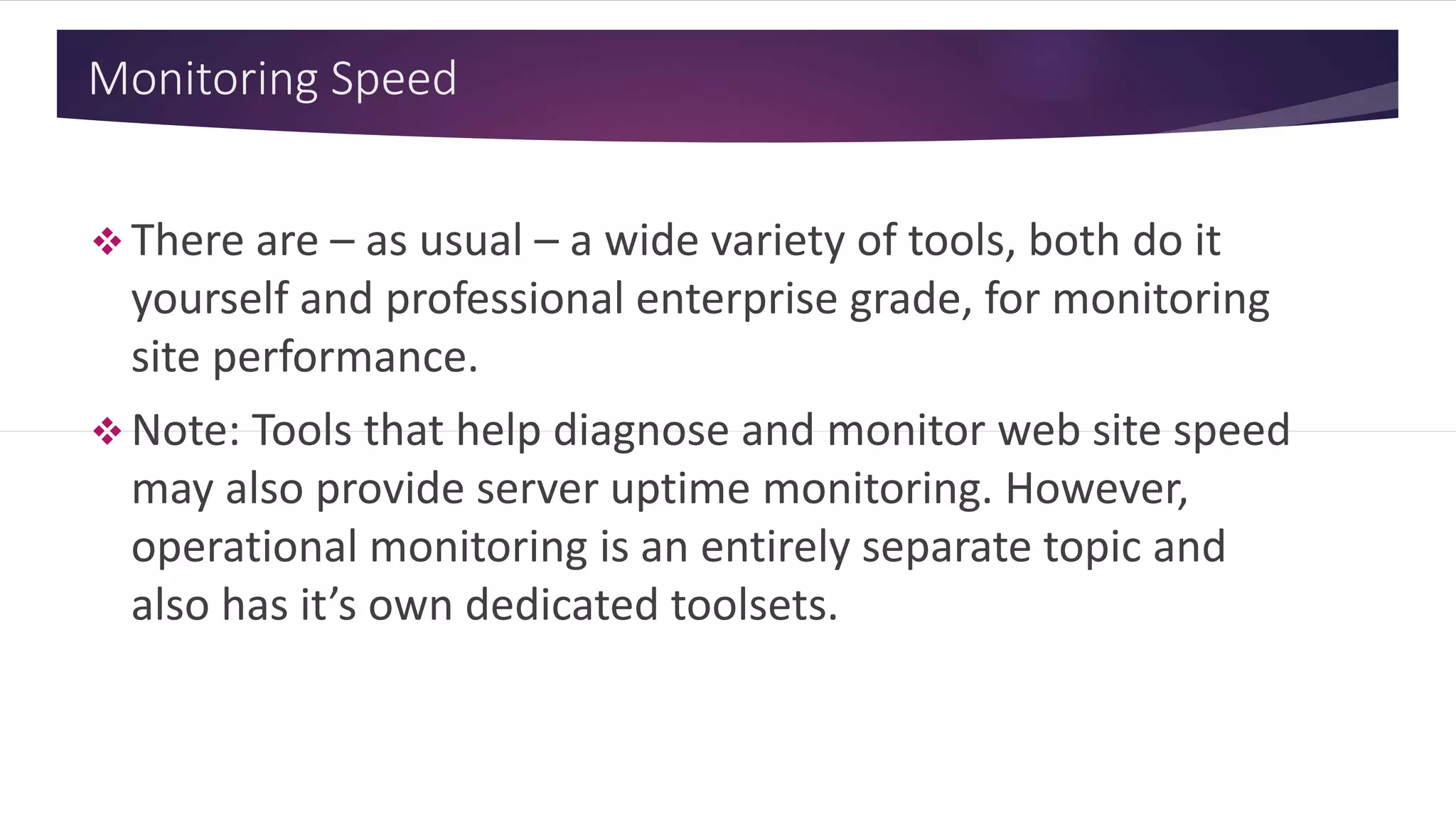 Monitoring Speed
 There are – as usual – a wide variety of tools, both do it
yourself and professional enterprise grade, for monitoring
site performance.
 Note: Tools that help diagnose and monitor web site speed
may also provide server uptime monitoring. However,
operational monitoring is an entirely separate topic and
also has it’s own dedicated toolsets.
 