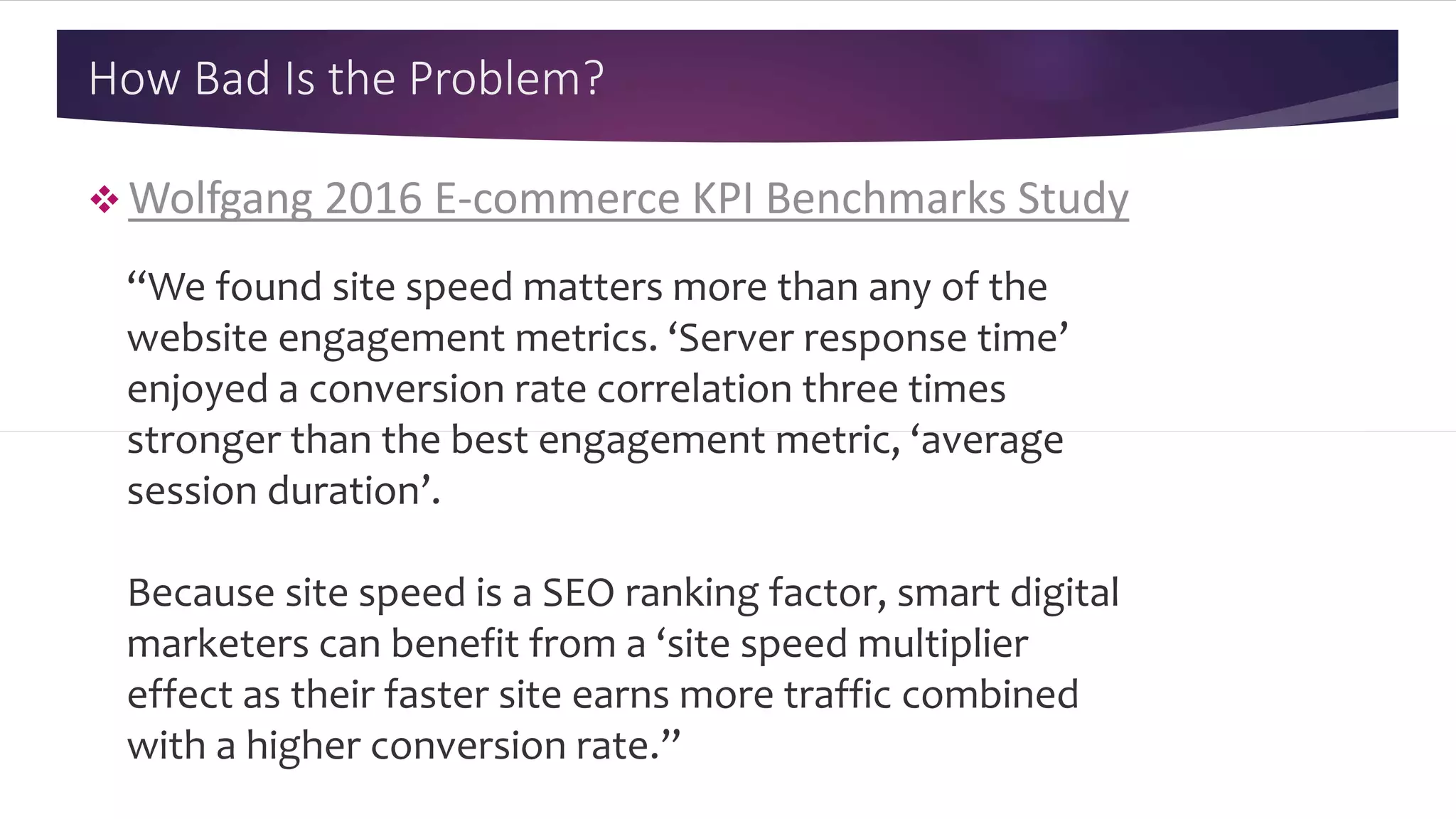 How Bad Is the Problem?
 Wolfgang 2016 E-commerce KPI Benchmarks Study
“We found site speed matters more than any of the
website engagement metrics. ‘Server response time’
enjoyed a conversion rate correlation three times
stronger than the best engagement metric, ‘average
session duration’.
Because site speed is a SEO ranking factor, smart digital
marketers can benefit from a ‘site speed multiplier
effect as their faster site earns more traffic combined
with a higher conversion rate.”
 