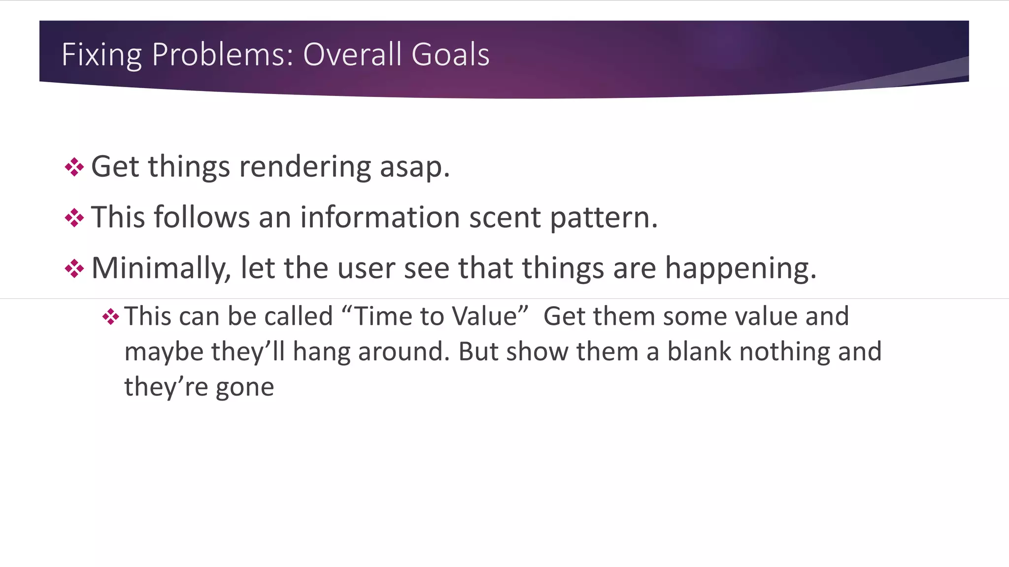 Fixing Problems: Overall Goals
 Get things rendering asap.
 This follows an information scent pattern.
 Minimally, let the user see that things are happening.
This can be called “Time to Value” Get them some value and
maybe they’ll hang around. But show them a blank nothing and
they’re gone
 