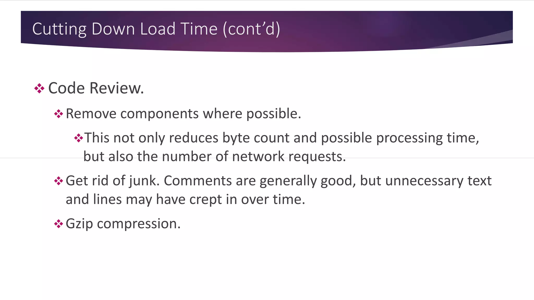 Cutting Down Load Time (cont’d)
 Code Review.
Remove components where possible.
This not only reduces byte count and possible processing time,
but also the number of network requests.
Get rid of junk. Comments are generally good, but unnecessary text
and lines may have crept in over time.
Gzip compression.
 