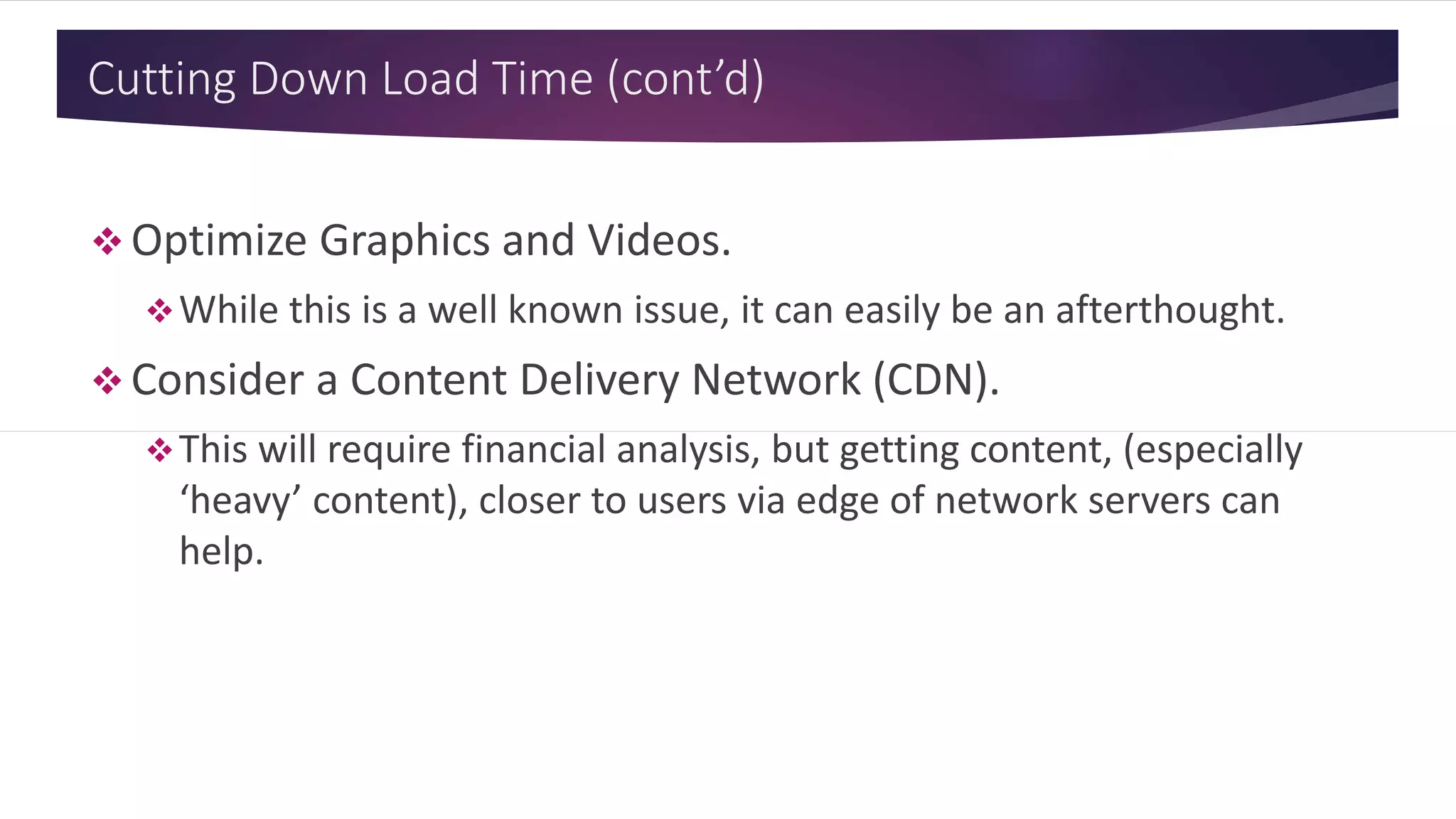 Cutting Down Load Time (cont’d)
 Optimize Graphics and Videos.
While this is a well known issue, it can easily be an afterthought.
 Consider a Content Delivery Network (CDN).
This will require financial analysis, but getting content, (especially
‘heavy’ content), closer to users via edge of network servers can
help.
 