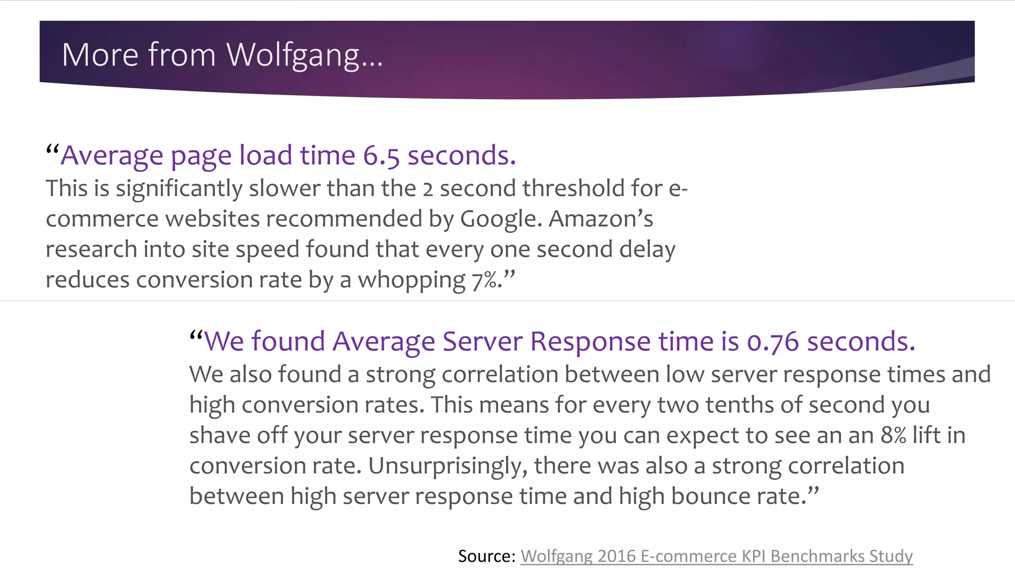 More from Wolfgang…
“We found Average Server Response time is 0.76 seconds.
We also found a strong correlation between low server response times and
high conversion rates. This means for every two tenths of second you
shave off your server response time you can expect to see an an 8% lift in
conversion rate. Unsurprisingly, there was also a strong correlation
between high server response time and high bounce rate.”
“Average page load time 6.5 seconds.
This is significantly slower than the 2 second threshold for e-
commerce websites recommended by Google. Amazon’s
research into site speed found that every one second delay
reduces conversion rate by a whopping 7%.”
Source: Wolfgang 2016 E-commerce KPI Benchmarks Study
 