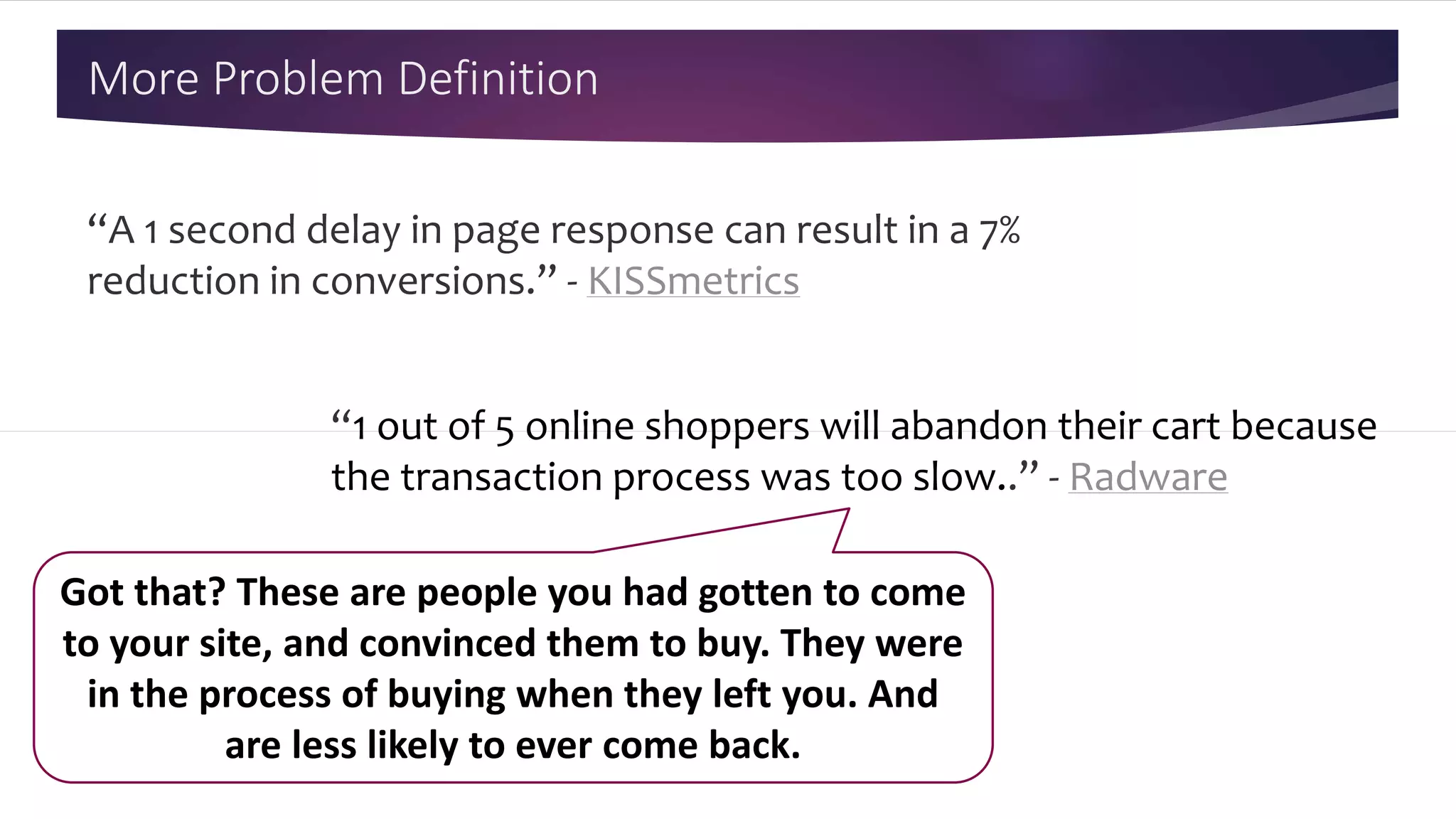 More Problem Definition
“A 1 second delay in page response can result in a 7%
reduction in conversions.” - KISSmetrics
“1 out of 5 online shoppers will abandon their cart because
the transaction process was too slow..” - Radware
Got that? These are people you had gotten to come
to your site, and convinced them to buy. They were
in the process of buying when they left you. And
are less likely to ever come back.
 