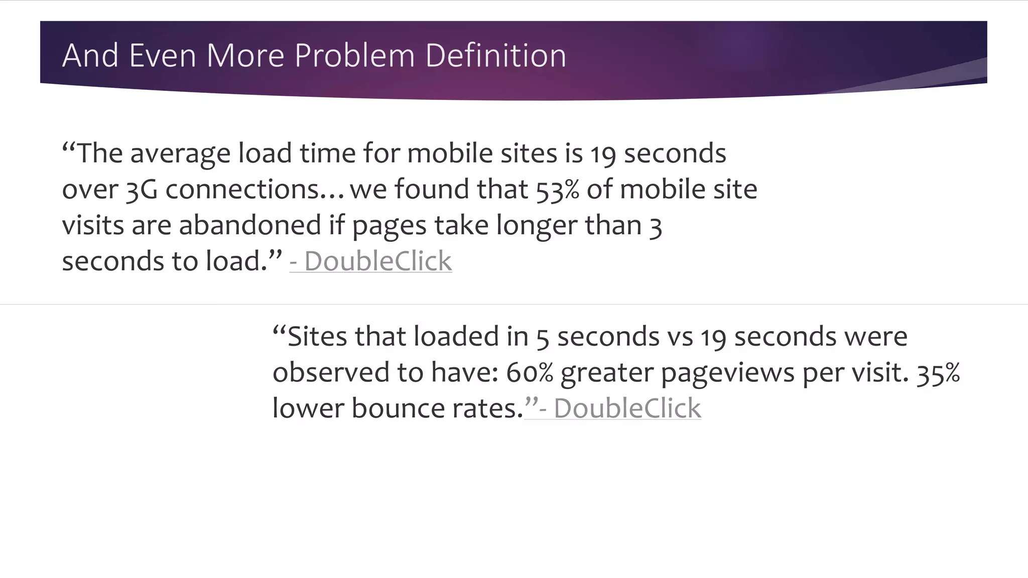 And Even More Problem Definition
“The average load time for mobile sites is 19 seconds
over 3G connections…we found that 53% of mobile site
visits are abandoned if pages take longer than 3
seconds to load.” - DoubleClick
“Sites that loaded in 5 seconds vs 19 seconds were
observed to have: 60% greater pageviews per visit. 35%
lower bounce rates.”- DoubleClick
 