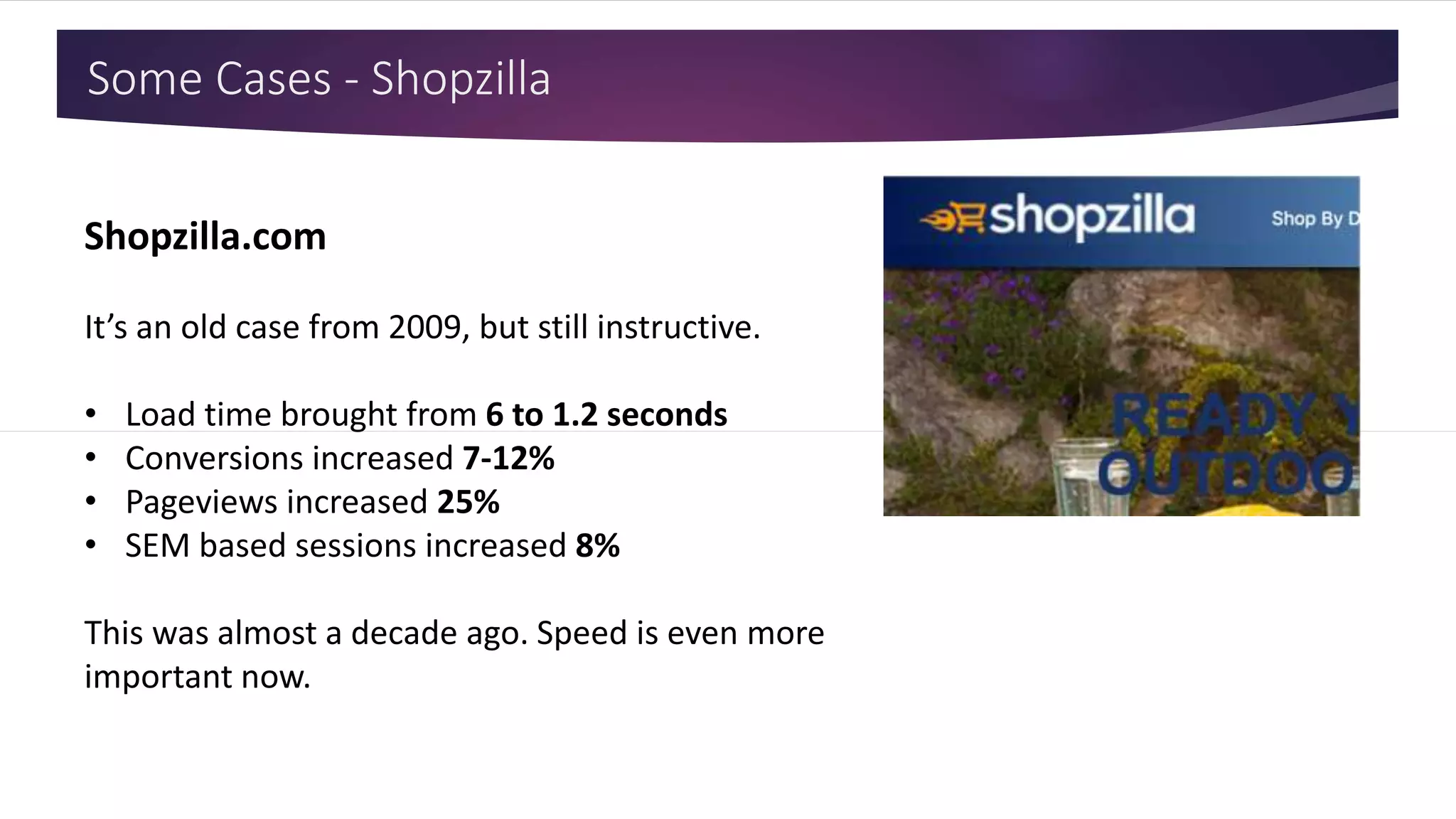Some Cases - Shopzilla
Shopzilla.com
It’s an old case from 2009, but still instructive.
• Load time brought from 6 to 1.2 seconds
• Conversions increased 7-12%
• Pageviews increased 25%
• SEM based sessions increased 8%
This was almost a decade ago. Speed is even more
important now.
 