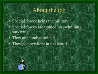 About the job Special forces helps the military. Special forces are trained on swimming, surviving. They are combat trained. They go anywhere in the world. 