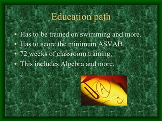 Education path Has to be trained on swimming and more. Has to score the minimum ASVAB. 72 weeks of classroom training. This includes Algebra and more. 