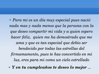 Para mi es un día muy especial pues nació nada mas y nada menos que la persona con la que deseo compartir mi vida y a quien espero hacer feliz,  quien me ha demostrado que me ama y que es tan especial que debio ser bendecido por todas las estrellas del firmamamento, pues te has convertido en mi luz, eres para mi como un cielo estrellado Y en tu cumpleaños te deseo lo mejor  ... 