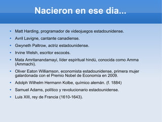 Nacieron en ese dia... Matt Harding, programador de videojuegos estadounidense. Avril Lavigne, cantante canadiense. Gwyneth Paltrow, actriz estadounidense. Irvine Welsh, escritor escocés. Mata Amritanandamayi, líder espiritual hindú, conocida como Amma (Ammachi). Oliver Eaton Williamson, economista estadounidense, primera mujer galardonada con el Premio Nobel de Economía en 2009. Adolph Wilhelm Hermann Kolbe, químico alemán. (f. 1884) Samuel Adams, político y revolucionario estadounidense. Luis XIII, rey de Francia (1610-1643).  