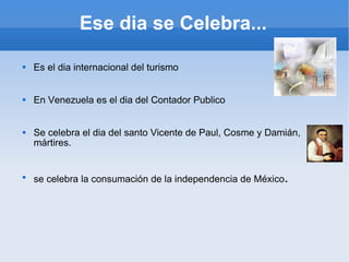 Es el dia internacional del turismo  En Venezuela es el dia del Contador Publico Se celebra el dia del santo Vicente de Paul, Cosme y Damián, mártires. se celebra la consumación de la independencia de México . Ese dia se Celebra... 