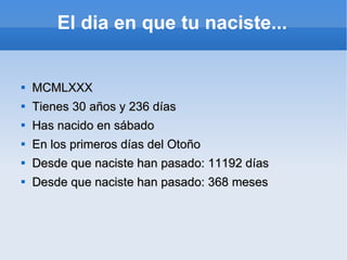 El dia en que tu naciste...   MCMLXXX Tienes 30 años y 236 días Has nacido en sábado En los primeros días del Otoño Desde que naciste han pasado: 11192 días Desde que naciste han pasado: 368 meses 