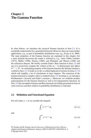 Chapter 2
The Gamma Function




In what follows, we introduce the classical Gamma function in Sect. 2.1. It is
essentially understood to be a generalized factorial. However, there are many further
applications, e.g., as part of probability distributions (see, e.g., Evans et al. 2000).
The main properties of the Gamma function are explained in this chapter (for
a more detailed discussion the reader is referred to, e.g., Artin (1964), Lebedev
(1973), M¨ ller (1998), Nielsen (1906), and Whittaker and Watson (1948) and
            u
the references therein). We brieﬂy consider Euler’s Beta function in Sect. 2.2 and
use it to recursively compute the volume of the .q 1/-dimensional unit sphere
Sq 1 Rq . As outstanding property of the Gamma function the Stirling formula is
veriﬁed in Sect. 2.3. It leads us to the so-called duplication formula (Lemma 2.3.3)
which will simplify a lot of calculations in later chapters. The extension of the
Gamma function to complex values is studied in Sect. 2.4. In doing so, we introduce
Pochhammer’s factorial and Euler’s constant . Moreover, we establish product
representations for the Gamma function as well as for trigonometric functions. In
Sect. 2.5 the incomplete Gamma and Beta functions are brieﬂy presented in form of
some exercises and their relation to probability distributions is indicated.



2.1 Deﬁnition and Functional Equation

For real values x > 0, we consider the integrals
                                     Z       1
                                                 e ttx   1
                                                             dt;                (2.1.1)
                                         0

and
                                    Z       1
                                                 e ttx   1
                                                             dt:                (2.1.2)
                                        1




W. Freeden and M. Gutting, Special Functions of Mathematical (Geo-)Physics,          25
Applied and Numerical Harmonic Analysis, DOI 10.1007/978-3-0348-0563-6 2,
© Springer Basel 2013
 