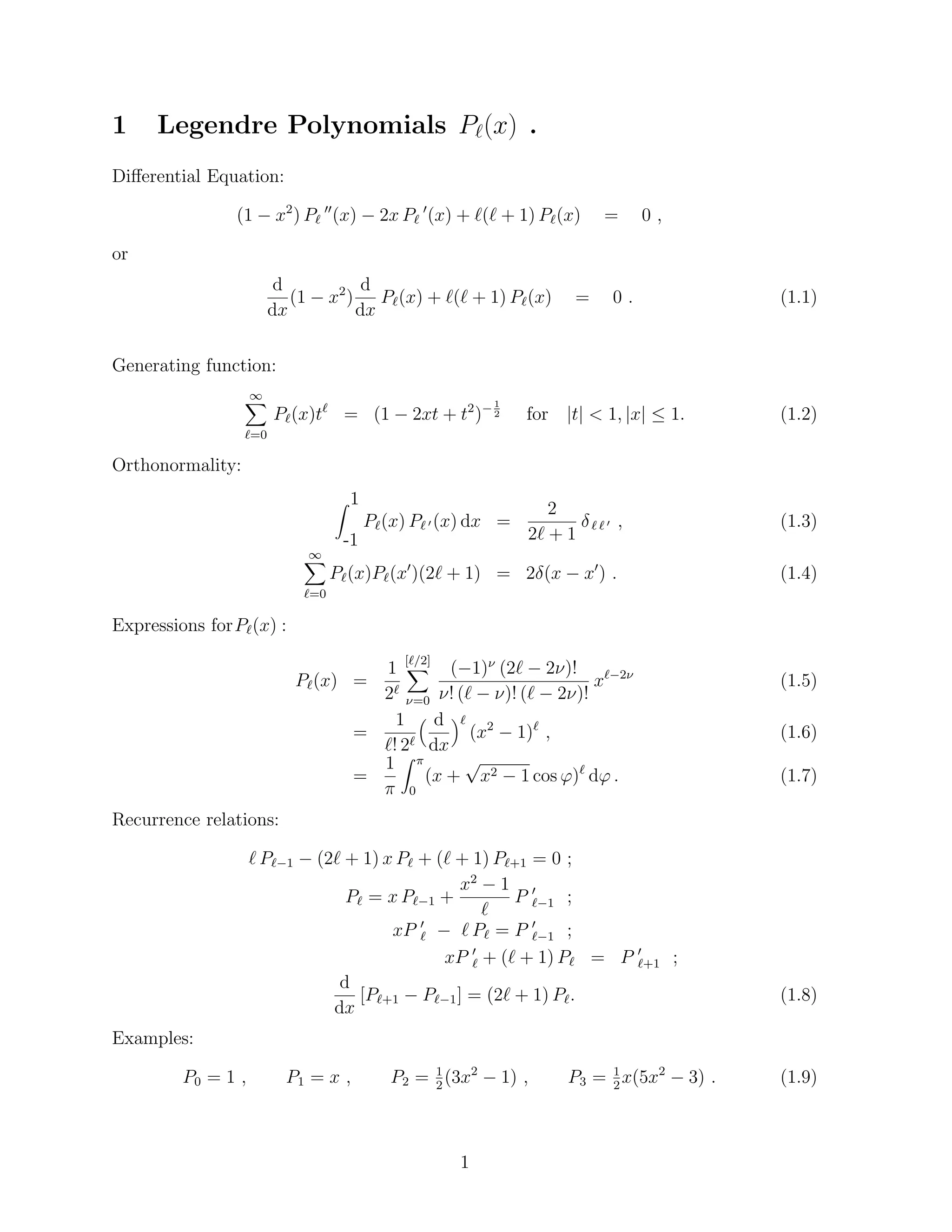 1 Legendre Polynomials P`(x) . 
Dierential Equation: 
(1  x2) P` 
00(x)  2x P` 
0(x) + `(` + 1) P`(x) = 0 ; 
or 
d 
dx 
(1  x2) 
d 
dx 
P`(x) + `(` + 1) P`(x) = 0 : (1.1) 
Generating function: 
1X 
`=0 
P`(x)t` = (1  2xt + t2)1 
2 for jtj  1; jxj  1: (1.2) 
Orthonormality: 
Z 1 
-1 
P`(x) P` 0(x) dx = 
2 
2` + 1 
 ` ` 0 ; (1.3) 
1X 
`=0 
P`(x)P`(x0)(2` + 1) = 2(x  x0) : (1.4) 
Expressions forP`(x) : 
P`(x) = 
1 
2` 
[X`=2] 
=0 
(1) (2`  2)! 
! (`  )! (`  2)! 
x`2 (1.5) 
= 
1 
`! 2` 
 d 
dx 
` 
(x2  1)` ; (1.6) 
= 
1 
 
Z  
0 
(x + 
p 
x2  1 cos ')` d' : (1.7) 
Recurrence relations: 
` P`1  (2` + 1) x P` + (` + 1) P`+1 = 0 ; 
P` = x P`1 + 
x2  1 
` 
P 0 
`1 ; 
xP 0 
`  ` P` = P 0 
`1 ; 
xP 0 
` + (` + 1) P` = P 0 
`+1 ; 
d 
dx 
[P`+1  P`1] = (2` + 1) P`: (1.8) 
Examples: 
2(3x2  1) ; P3 = 1 
2x(5x2  3) : (1.9) 
P0 = 1 ; P1 = x ; P2 = 1 
1 
 