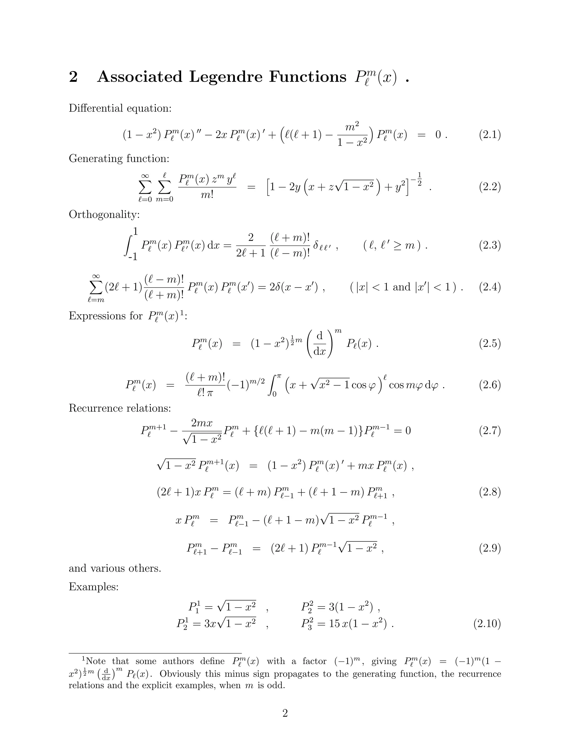 2 Associated Legendre Functions Pm 
` (x) . 
Dierential equation: 
(1  x2) Pm 
` (x) 00  2x Pm 
` (x) 0 + 
 
`(` + 1)  
m2 
1  x2 
 
Pm 
` (x) = 0 : (2.1) 
Generating function: 
1X 
`=0 
X` 
m=0 
Pm 
` (x) zm y` 
m! 
= 
h 
1  2y 
 
x + z 
p 
1  x2 
 
+ y2 
i 
1 
2 : (2.2) 
Orthogonality: 
Z 1 
-1 
Pm 
` (x) Pm 
` 0 (x) dx = 
2 
2` + 1 
(` + m)! 
(`  m)! 
 ` ` 0 ; ( `; ` 0  m) : (2.3) 
1X 
(2` + 1) 
`=m 
(`  m)! 
(` + m)! 
Pm 
` (x) Pm 
` (x0) = 2(x  x0) ; ( jxj  1 and jx0j  1 ) : (2.4) 
Expressions for Pm 
` (x)1: 
Pm 
` (x) = (1  x2) 
1 
2m 
  
d 
dx 
!m 
P`(x) : (2.5) 
Pm 
` (x) = 
(` + m)! 
`!  
(1)m=2 
Z  
0 
 
x + 
p 
x2  1 cos ' 
` 
cosm'd' : (2.6) 
Recurrence relations: 
Pm+1 
`  
2mx 
p 
1  x2 
Pm 
` + f`(` + 1)  m(m  1)gPm1 
` = 0 (2.7) 
p 
1  x2 Pm+1 
` (x) = (1  x2) Pm 
` (x) 0 + mxPm 
` (x) ; 
(2` + 1)x Pm 
` = (` + m) Pm 
`1 + (` + 1  m) Pm 
`+1 ; (2.8) 
x Pm 
p 
1  x2 Pm1 
` = Pm 
`1  (` + 1  m) 
` ; 
Pm 
`+1  Pm 
`1 = (2` + 1) Pm1 
` 
p 
1  x2 ; (2.9) 
and various others. 
Examples: 
P1 
1 = 
p 
1  x2 ; P2 
2 = 3(1  x2) ; 
P1 
2 = 3x 
p 
1  x2 ; P2 
3 = 15 x(1  x2) : (2.10) 
1Note that some authors de 