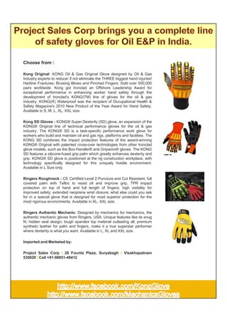 Choose from :

Kong Original: KONG Oil & Gas Original Glove designed by Oil & Gas
Industry experts to reduce/ if not eliminate the THREE biggest hand injuries!
Hairline Fractures; Bruising Blows and Pinched Fingers; Sold over 500,000
pairs worldwide. Kong got Ironclad an Offshore Leadership Award for
exceptional performance in enhancing worker hand safety through the
development of Ironclad's KONG(TM) line of gloves for the oil & gas
industry. KONG(R) Waterproof was the recipient of Occupational Health &
Safety Magazine's 2010 New Product of the Year Award for Hand Safety.
Available in S, M, L, XL, XXL size.

Kong SD Gloves : KONG® Super Dexterity (SD) glove, an expansion of the
KONG® Original line of technical performance gloves for the oil & gas
industry. The KONG® SD is a task-specific performance work glove for
workers who build and maintain oil and gas rigs, platforms and facilities. The
KONG SD combines the impact protection features of the award-winning
KONG® Original with patented cross-over technologies from other Ironclad
glove models, such as the Box Handler® and Gripworx® gloves. The KONG
SD features a silicone-fused grip palm which greatly enhances dexterity and
grip. KONG® SD glove is positioned at the rig construction workplace, with
technology specifically designed for this uniquely hostile environment.
Available in L Size only.

Ringers Roughneck : CE Certified Level 2 Puncture and Cut Resistant, full
covered palm with Tefloc to resist oil and improve grip, TPR impact
protection on top of hand and full length of fingers; high visibility for
improved safety; extended neoprene wrist closure; what else could you ask
for in a special glove that is designed for most superior protection for the
most rigorous environments. Available in XL, XXL size.

Ringers Authentic Mechanic: Designed by mechanics for mechanics, the
authentic mechanic gloves from Ringers, USA. Unique features like its snug
fit; hidden seal design; tough spandex top material outlasting all; premium
synthetic leather for palm and fingers, make it a true superstar performer
where dexterity is what you want. Available in L, XL and XXL size.

Imported and Marketed by:

Project Sales Corp I 28 Founta Plaza, Suryabagh I Visakhapatnam
530020 I Call +91-98851-49412
 
