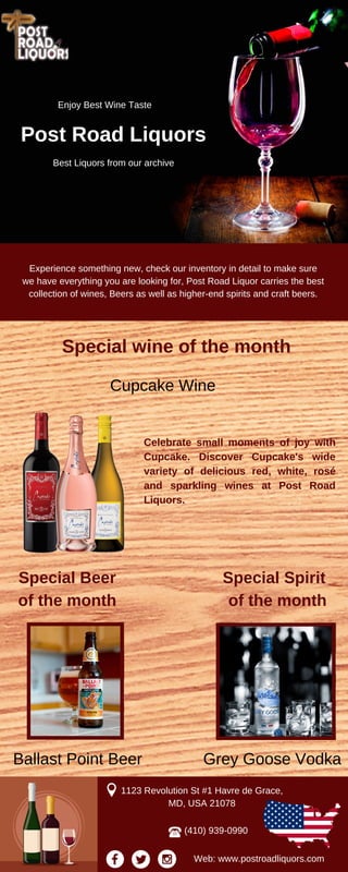 Enjoy Best Wine Taste
Post Road Liquors
Best Liquors from our archive
Experience something new, check our inventory in detail to make sure
we have everything you are looking for, Post Road Liquor carries the best
collection of wines, Beers as well as higher-end spirits and craft beers.
Special wine of the month
Cupcake Wine
Celebrate small moments of joy with
Cupcake. Discover Cupcake's wide
variety of delicious red, white, rosé
and sparkling wines at Post Road
Liquors.
Special Beer
of the month
Special Spirit
of the month
Grey Goose VodkaBallast Point Beer
1123 Revolution St #1 Havre de Grace,
MD, USA 21078
(410) 939-0990
Web: www.postroadliquors.com
 