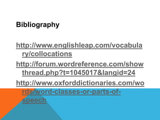 Bibliography 
http://www.englishleap.com/vocabula 
ry/collocations 
http://forum.wordreference.com/show 
thread.php?t=1045017&langid=24 
http://www.oxforddictionaries.com/wo 
rds/word-classes-or-parts-of-speech 
 