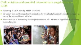 Child nutrition and essential micronutrients supplementation &
ICDS
 Follow up of LBW baby by ASHA and ANM.
 Bi-weekly iron and folic acid supplementation for preschool children of 6 months to 5 years as
part of the National Iron + initiative.
 Administration of deworming tablets/syrup combined with Vitamin A supplementation during
biannual rounds.
 