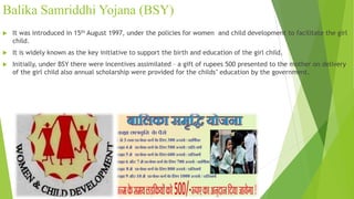 Balika Samriddhi Yojana (BSY)
 It was introduced in 15th August 1997, under the policies for women and child development to facilitate the girl
child.
 It is widely known as the key initiative to support the birth and education of the girl child.
 Initially, under BSY there were incentives assimilated – a gift of rupees 500 presented to the mother on delivery
of the girl child also annual scholarship were provided for the childs’ education by the government.
 
