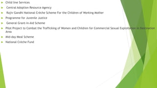  Child line Services
 Central Adoption Resource Agency
 Rajiv Gandhi National Crèche Scheme For the Children of Working Mother
 Programme for Juvenile Justice
 General Grant-in-Aid Scheme
 Pilot Project to Combat the Trafficking of Women and Children for Commercial Sexual Exploitation in Destination
Area
 Mid-day Meal Scheme
 National Crèche Fund
 