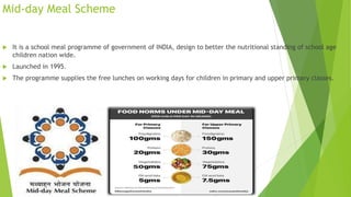 Mid-day Meal Scheme
 It is a school meal programme of government of INDIA, design to better the nutritional standing of school age
children nation wide.
 Launched in 1995.
 The programme supplies the free lunches on working days for children in primary and upper primary classes.
 