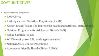 GOVT. INITIATIVES
 Adolescent health programmes
RMNCH+A
Rashtriya Kishor Swasthya Karyakram (RKSK)
Kishori Shakti Yojana : To improve the health and nutritional status of girls
Nutrition Programme for Adolescent Girls (NPAG)
Balika Samridhi Yojana
WIFS (weekly iron folic acid supplementation)
National AIDS Control Programme
Adolescent Friendly Health Clinics(AFHCs)
 