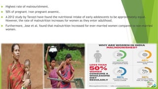  Highest rate of malnourishment.
 50% of pregnant /non pregnant anaemic.
 A 2012 study by Tarozzi have found the nutritional intake of early adolescents to be approximately equal.
However, the rate of malnutrition increases for women as they enter adulthood.
 Furthermore, Jose et al. found that malnutrition increased for ever-married women compared to non-married
women.
 