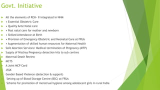 Govt. Initiative
 All the elements of RCH- II integrated in NHM
 • Essential Obstetric Care
 • Quality Ante Natal care
 • Post natal care for mother and newborn
 • Skilled Attendance at Birth
 • Provision of Emergency Obstetric and Neonatal Care at FRUs
 • Augmentation of skilled human resources for Maternal Health
 Safe Abortion Services/ Medical termination of Pregnancy (MTP)
 Supply of Nischay Pregnancy detection kits to sub centres
 Maternal Death Review
 MCTS
 A Joint MCP Card
 JSSK
 Gender Based Violence (detection & support)
 Setting up of Blood Storage Centre (BSC) at FRUs
 Scheme for promotion of menstrual hygiene among adolescent girls in rural India
 