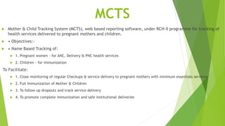 MCTS
 Mother & Child Tracking System (MCTS), web based reporting software, under RCH-II programme for tracking of
health services delivered to pregnant mothers and children.
 • Objectives:-
 • Name Based Tracking of:
 1. Pregnant women - for ANC, Delivery & PNC health services
 2. Children - for immunization
To Facilitate:
 1. Close monitoring of regular Checkups & service delivery to pregnant mothers with minimum essentials services
 2. Full Immunization of Mother & Children
 3. To follow up dropouts and track service delivery
 4. To promote complete immunization and safe institutional deliveries
 