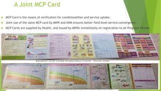 A Joint MCP Card
 MCP Card is the means of verification for conditionalities and service uptake.
 Joint use of the same MCP card by AWW and ANM ensures better field level service convergence.
 MCP Cards are supplied by Health, and issued by AWWs immediately on registration to all Pregnant Women
 