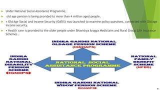  Under National Social Assistance Programme,
 old age pension is being provided to more than 4 million aged people.
 • Old Age Social and Income Security (OASIS) was launched to examine policy questions, connected with Old age
income security.
 • Health care is provided to the older people under Bhavishya Arogya Mediclaim and Rural Group Life insurance
Schemes .
 