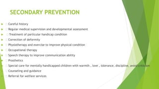 SECONDARY PREVENTION
  Careful history
  Regular medical supervision and developmental assessment
  Treatment of particular handicap condition
  Correction of deformity
  Physiotherapy and exercise to improve physical condition
  Occupational therapy
  Speech therapy to improve communication ability
  Prosthetics
  Special care for mentally handicapped children with warmth , love , tolerance, discipline, avoid criticism
  Counseling and guidance
  Referral for welfare services
 
