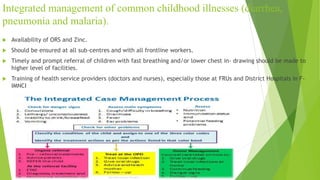 Integrated management of common childhood illnesses (diarrhea,
pneumonia and malaria).
 Availability of ORS and Zinc.
 Should be ensured at all sub-centres and with all frontline workers.
 Timely and prompt referral of children with fast breathing and/or lower chest in- drawing should be made to
higher level of facilities.
 Training of health service providers (doctors and nurses), especially those at FRUs and District Hospitals in F-
IMNCI
 