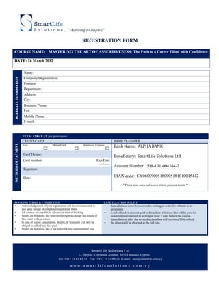 ... “Aspiring to inspire”

                                                                 REGISTRATION FORM

COURSE NAME: MASTERING THE ART OF ASSERTIVENESS: The Path to a Career Filled with Confidence

DATE: 16 March 2012

                         Name:
 DELEGATE INFORMATION




                         Company/Organization:
                         Position:
                         Department:
                         Address:
                         City:
                         Business Phone:
                         Fax:
                         Mobile Phone:
                         E-mail:



                        FEES: €58+ VAT per participant
                        CREDIT CARD:                                                    BANK TRANSFER
                                                                                        Bank Name: ALPHA BANK
METHODS OF PAYMENT




                        Visa                MasterCard           American Express


                        Card Holder:
                                                                                        Beneficiary: SmartLife Solutions Ltd.
                        Card number:                                       Exp Date
                                                                            ---/-----   Account Number: 518-101-004544-2
                        Signature:

                        Date:                                                           IBAN code: CY06009005180005181010045442

                                                                                               * Please state name and course title in payment details.*




BOOKING TERMS & CONDITIONS                                                      CANCELLATION POLICY
  Acknowledgement of your registration will be communicated to                    Cancellations must be received in writing in order for refunds to be
   you upon receipt of completed registration form.                                 processed
  All courses are payable in advance at time of booking.                          A full refund of amount paid to SmartLife Solutions Ltd will be paid for
  SmartLife Solutions Ltd reserves the right to change the details of              cancellations received in writing at least 7 days before the course.
   this event without notice.                                                      Cancellations after the seven day deadline will receive a 50% refund.
  In case of course cancellation, SmartLife Solutions Ltd. will be                No shows will be charged at the full rate.
   obliged to refund any fees paid.
  SmartLife Solutions Ltd is not liable for any consequential loss.




                                                                       SmartLife Solutions Ltd
                                                               22, Spyrou Kyprianou Avenue, 3070 Limassol, Cyprus
                                                Tel: +357 25 81 85 22, Fax: +357 25 81 85 23, E-mail: info@smartlife.com.cy

                                                         www.smartlifesolutions.com.cy
 