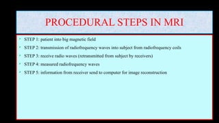 PROCEDURAL STEPS IN MRI
 STEP 1: patient into big magnetic field
 STEP 2: transmission of radiofrequency waves into subject from radiofrequency coils
 STEP 3: receive radio waves (retransmitted from subject by receivers)
 STEP 4: measured radiofrequency waves
 STEP 5: information from receiver send to computer for image reconstruction
 