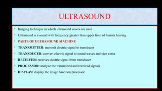 ULTRASOUND
 Imaging technique in which ultrasound waves are used
 Ultrasound is a sound with frequency greater than upper limit of human hearing
 PARTS OF ULTRASOUND MACHINE
 TRANSMITTER: transmit electric signal to transducer
 TRANSDUCER: convert electric signal to sound waves and vice versa
 RECEIVER: receives electric signal from transducer
 PROCESSOR: analyze the transmitted and received signals
 DISPLAY: display the image based on processor
 