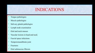 INDICATIONS
 Tongue pathologies
 Muscle pathologies
 Salivary glands pathologies
 Lymph node examination
 Oral and neck masses
 Vascular lesions in head and neck
 Fascial space infections
 Temporomandibular joint
 Fractures
 Oral submucous fibrosis
 