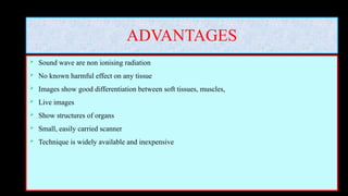 ADVANTAGES
 Sound wave are non ionising radiation
 No known harmful effect on any tissue
 Images show good differentiation between soft tissues, muscles,
 Live images
 Show structures of organs
 Small, easily carried scanner
 Technique is widely available and inexpensive
 