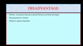 DISADVANTAGE
 Perform very poorly when gas is present between scan head and organs
 Deep penetration is limited
 Method is operator dependent
 
