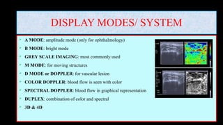 DISPLAY MODES/ SYSTEM
 A MODE: amplitude mode (only for ophthalmology)
 B MODE: bright mode
 GREY SCALE IMAGING: most commonly used
 M MODE: for moving structures
 D MODE or DOPPLER: for vascular lesion
 COLOR DOPPLER: blood flow is seen with color
 SPECTRAL DOPPLER: blood flow in graphical representation
 DUPLEX: combination of color and spectral
 3D & 4D
 