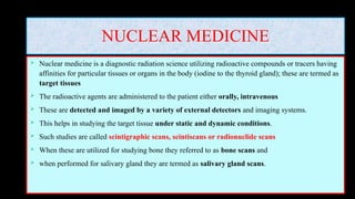 NUCLEAR MEDICINE
 Nuclear medicine is a diagnostic radiation science utilizing radioactive compounds or tracers having
affinities for particular tissues or organs in the body (iodine to the thyroid gland); these are termed as
target tissues
 The radioactive agents are administered to the patient either orally, intravenous
 These are detected and imaged by a variety of external detectors and imaging systems.
 This helps in studying the target tissue under static and dynamic conditions.
 Such studies are called scintigraphic scans, scintiscans or radionuclide scans
 When these are utilized for studying bone they referred to as bone scans and
 when performed for salivary gland they are termed as salivary gland scans.
 
