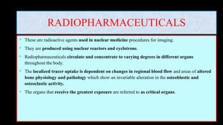 RADIOPHARMACEUTICALS
 These are radioactive agents used in nuclear medicine procedures for imaging.
 They are produced using nuclear reactors and cyclotrons.
 Radiopharmaceuticals circulate and concentrate to varying degrees in different organs
throughout the body.
 The localized tracer uptake is dependent on changes in regional blood flow and areas of altered
bone physiology and pathology which show an invariable alteration in the osteoblastic and
osteoclastic activity.
 The organs that receive the greatest exposure are referred to as critical organs.
 
