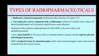 TYPES OF RADIOPHARMACEUTICALS
 1. Radioactive elements/compounds (Technetium-99m, Fluorine-18, Iodine-131)
 2. Non-radioactive carrier compound with a radioisotope (Gallium-67 labeled citrate, Iodine-125
labeled polyphosphate and Technetium labeled human serum albumin).
 Technetium-99m methylene diphosphonate (Tc-99m MDP) is the most widely used
radiopharmaceutical.
 It has a short half-life (6.5 h), hence there is minimal radiation exposure and has superior physical
and biological properties.
 MDP is localized in bone by chemiabsorption within newly formed inorganic matrix and cannot be
metabolized by the enzyme system.
 