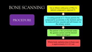 BONE SCANNING Ten to fifteen millicuries of 99m-Tc
labeled compound is injected IV.
A waiting period of 2–3 hours permits the
compound to accumulate in the skeleton and to
be removed from vascular and soft tissues via
the urinary system.
The patient is then positioned under
the gamma camera and the desired
bones are imaged
Whole body radiation dose in bone scan
is approximately 0.1–0.5 rad.
PROCEDURE
 
