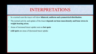 INTERPRETATIONS
 In a normal scan the tracer will show bilateral, uniform and symmetrical distribution.
 The normal activity and uptake of the tracer depends on bone mass/density and bone stress in
weight bearing areas.
 Areas of increased tracer uptake seen as hot spots
 cold spots are areas of decreased tracer uptake
 