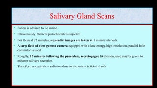 Salivary Gland Scans
 Patient is advised to lie supine.
 Intravenously 99m-Tc pertechnetate is injected.
 For the next 25 minutes, sequential images are taken at 1 minute intervals.
 A large field of view gamma camera equipped with a low-energy, high-resolution, parallel-hole
collimator is used.
 Roughly, 15 minutes following the procedure, secretogogue like lemon juice may be given to
enhance salivary secretion.
 The effective equivalent radiation dose to the patient is 0.4–1.6 mSv.
 