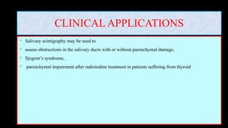 CLINICAL APPLICATIONS
 Salivary scintigraphy may be used to
 assess obstructions in the salivary ducts with or without parenchymal damage,
 Sjogren’s syndrome,
 parenchymal impairment after radioiodine treatment in patients suffering from thyroid
 