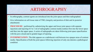 ARTHROGRAPHY
 In arthrography, contrast agents are introduced into the joint spaces and then radiographed.
 Give information on soft tissue state of TMJ, (integrity and position of disk and its posterior
attachment)
 PROCEDURE : performed by catheterizing the upper and lower joint spaces with separate
injections and injecting 0.5 to 1 ml of radiographic contrast media (iodine) first into the lower space
and then into the upper space. A series of radiographs are taken following joint space opacification
with the jaws closed and in graded stages of opening.
 INTERPRETATION: The disk appears as a radiolucent void between two opaque areas of contrast
media. Opacification of both the joint spaces following injection of only one denotes a pathological
condition
 