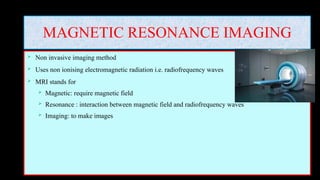 MAGNETIC RESONANCE IMAGING
 Non invasive imaging method
 Uses non ionising electromagnetic radiation i.e. radiofrequency waves
 MRI stands for
 Magnetic: require magnetic field
 Resonance : interaction between magnetic field and radiofrequency waves
 Imaging: to make images
 