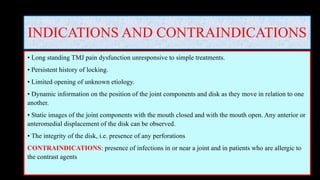 INDICATIONS AND CONTRAINDICATIONS
• Long standing TMJ pain dysfunction unresponsive to simple treatments.
• Persistent history of locking.
• Limited opening of unknown etiology.
• Dynamic information on the position of the joint components and disk as they move in relation to one
another.
• Static images of the joint components with the mouth closed and with the mouth open. Any anterior or
anteromedial displacement of the disk can be observed.
• The integrity of the disk, i.e. presence of any perforations
CONTRAINDICATIONS: presence of infections in or near a joint and in patients who are allergic to
the contrast agents
 